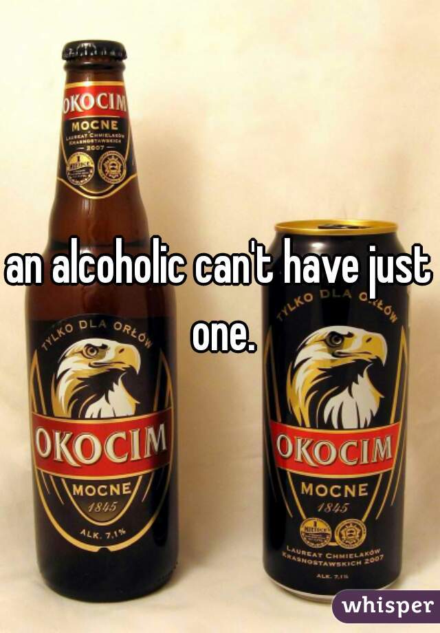 an alcoholic can't have just one.