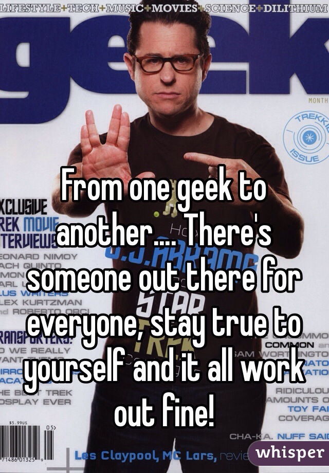 From one geek to another.... There's someone out there for everyone, stay true to yourself and it all work out fine! 