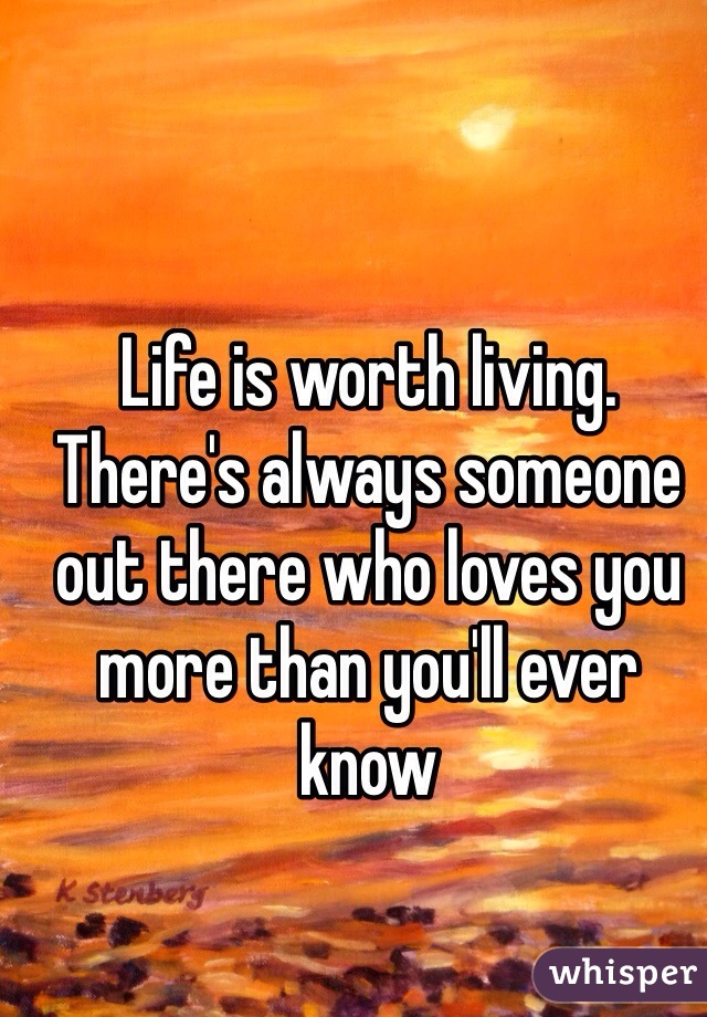 Life is worth living. There's always someone out there who loves you more than you'll ever know