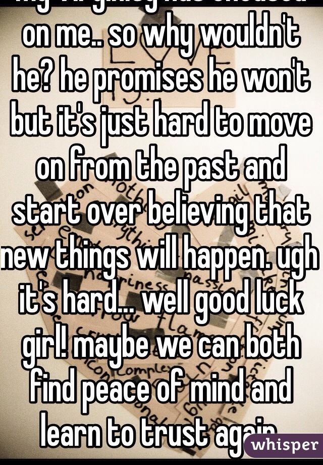 I'm going through the EXACT same thing. no joke. we never fight about anything but the fact I have a hard time trusting him. I love him so much but I'm just scared that since every guy in my past including the one who took my virginity has cheated on me.. so why wouldn't he? he promises he won't but it's just hard to move on from the past and start over believing that new things will happen. ugh it's hard... well good luck girl! maybe we can both find peace of mind and learn to trust again. 