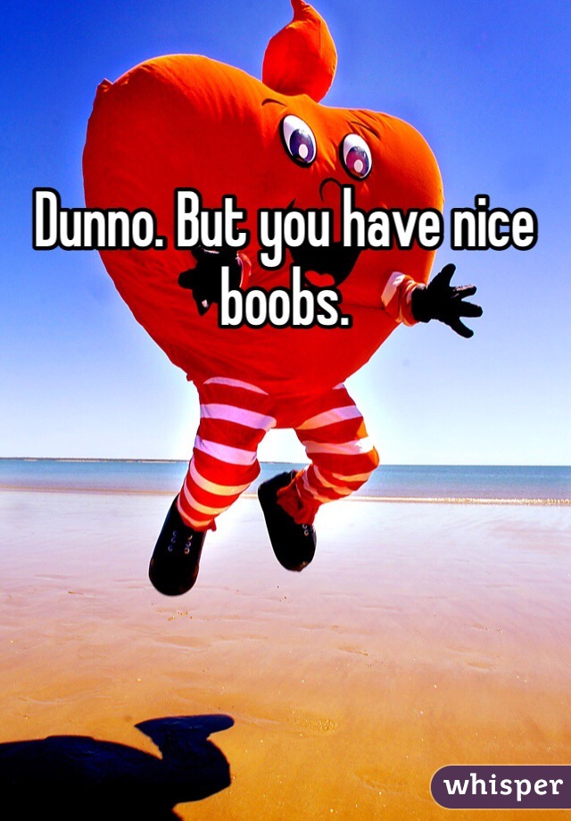 Dunno. But you have nice boobs. 