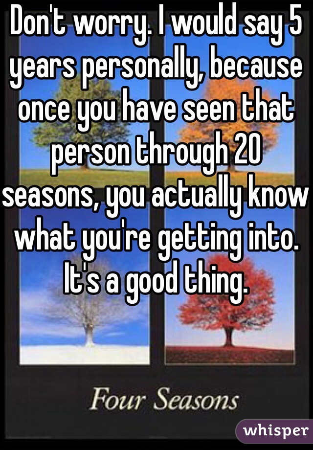 Don't worry. I would say 5 years personally, because once you have seen that person through 20 seasons, you actually know what you're getting into. It's a good thing.
