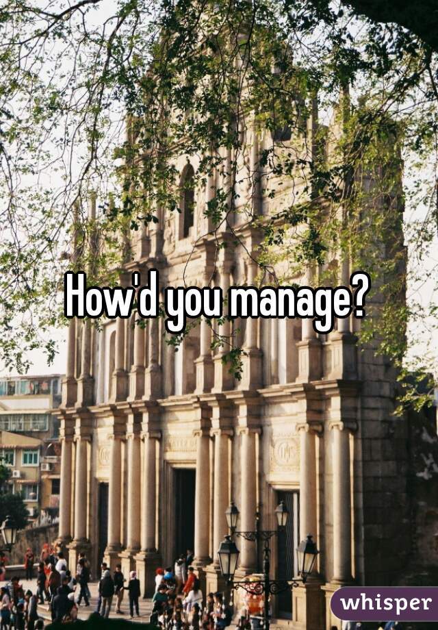 How'd you manage?