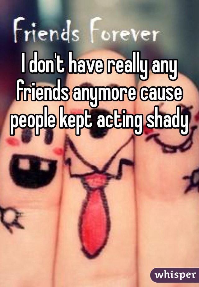 I don't have really any friends anymore cause people kept acting shady 