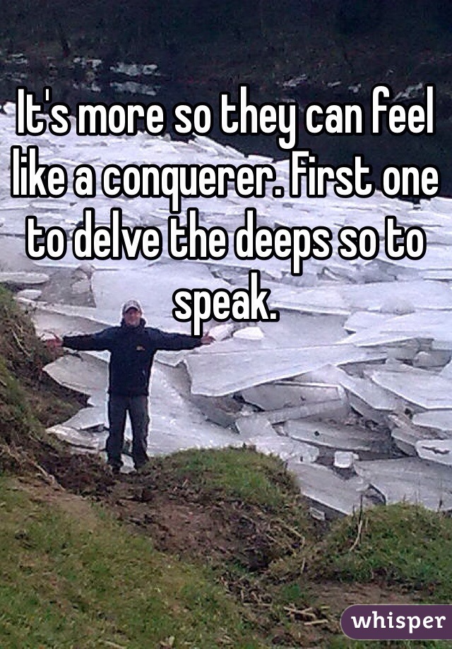 It's more so they can feel like a conquerer. First one to delve the deeps so to speak.
