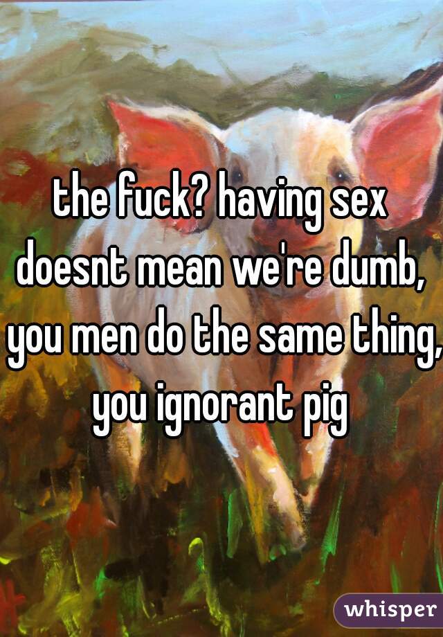 the fuck? having sex doesnt mean we're dumb,  you men do the same thing, you ignorant pig 