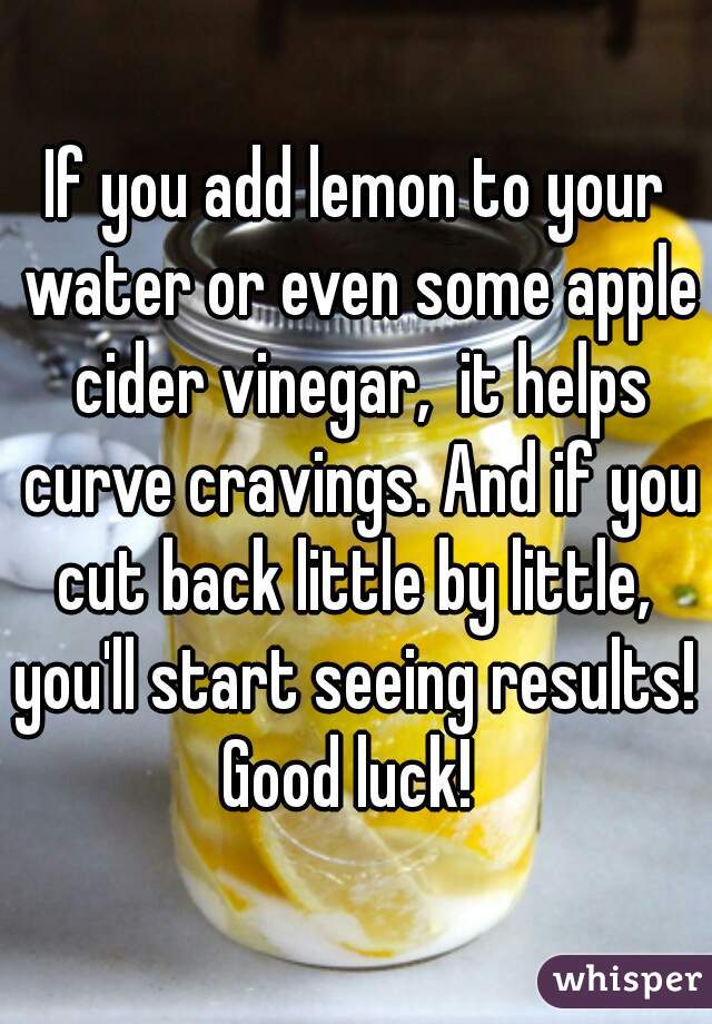 If you add lemon to your water or even some apple cider vinegar,  it helps curve cravings. And if you cut back little by little,  you'll start seeing results!  Good luck!  