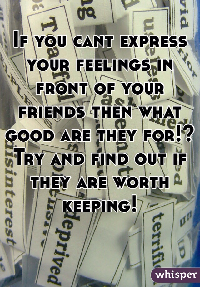 If you cant express your feelings in front of your friends then what good are they for!? Try and find out if they are worth keeping! 