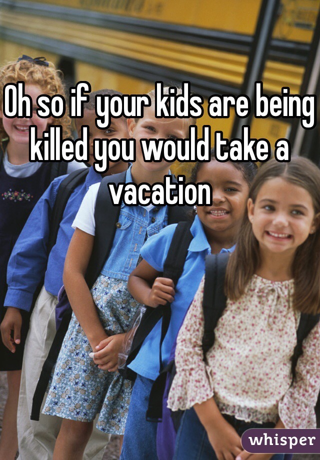 Oh so if your kids are being killed you would take a vacation