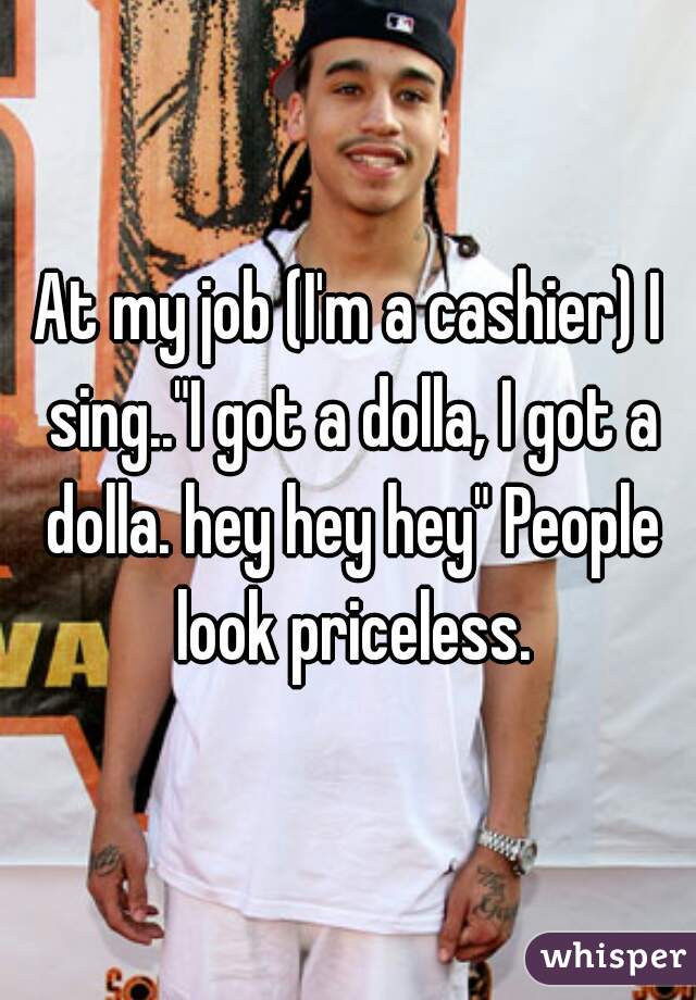 At my job (I'm a cashier) I sing.."I got a dolla, I got a dolla. hey hey hey" People look priceless.