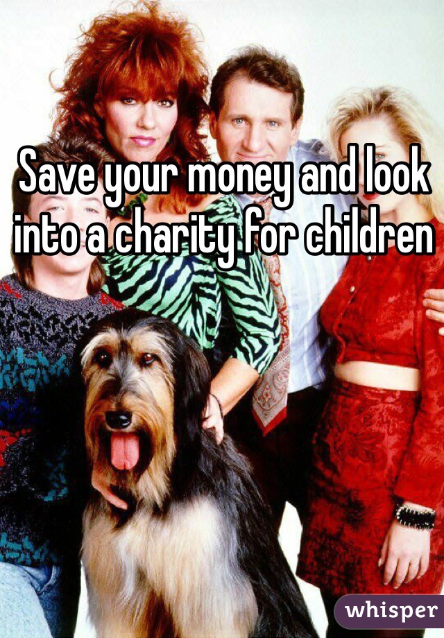 Save your money and look into a charity for children 
