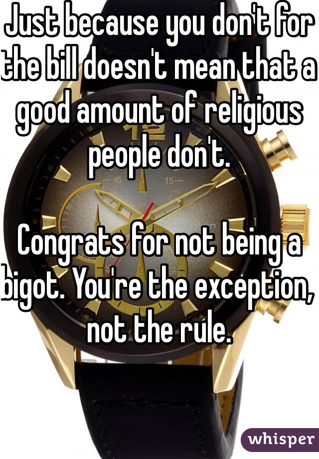 Just because you don't for the bill doesn't mean that a good amount of religious people don't. 

Congrats for not being a bigot. You're the exception, not the rule. 