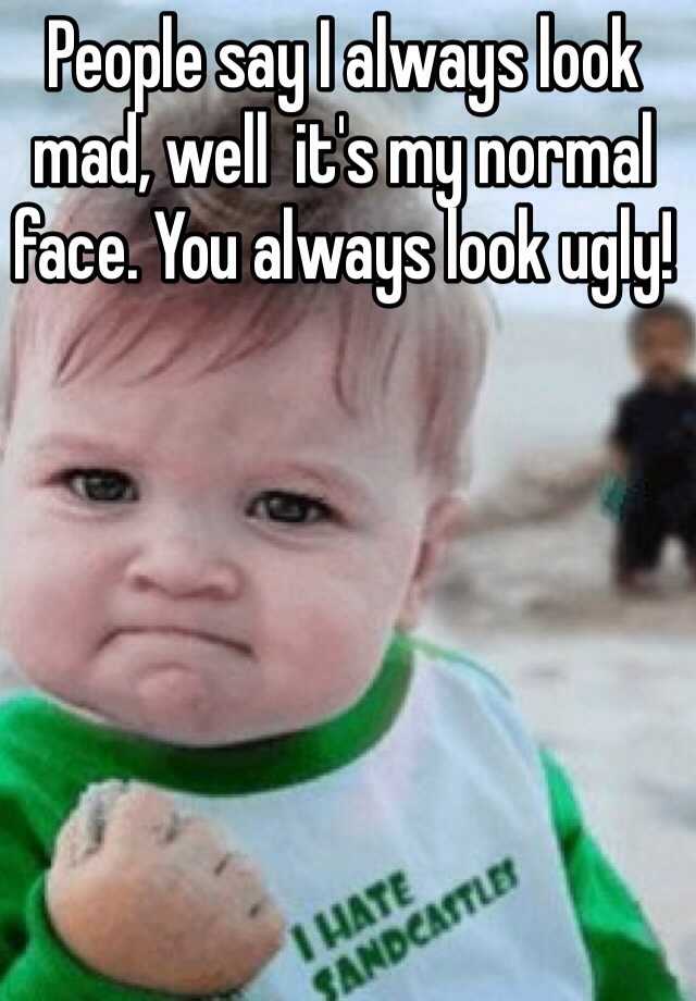 People say I always look mad, well  it's my normal face. You always look ugly!