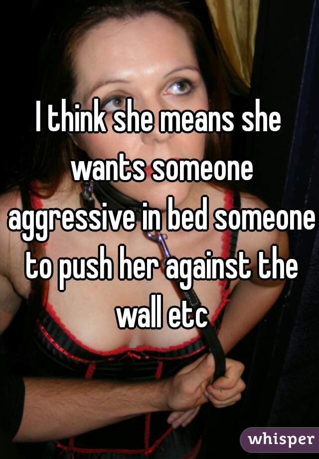 I think she means she wants someone aggressive in bed someone to push her against the wall etc