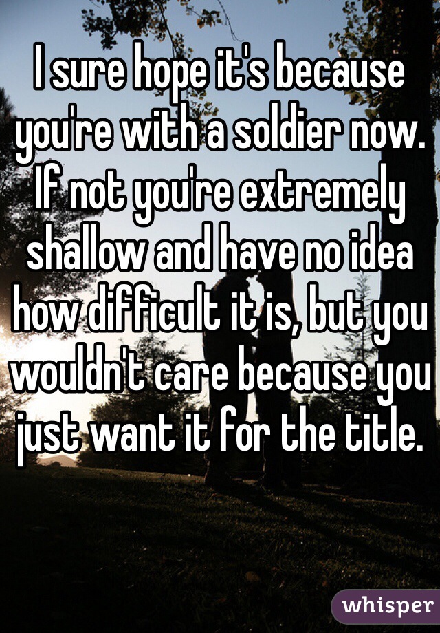 I sure hope it's because you're with a soldier now. If not you're extremely shallow and have no idea how difficult it is, but you wouldn't care because you just want it for the title. 