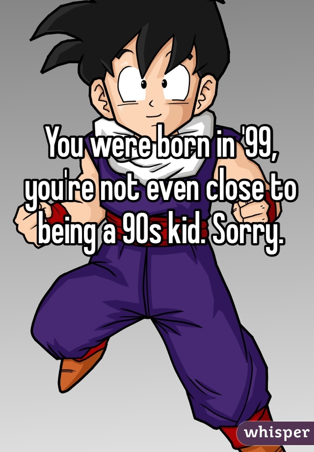 You were born in '99, you're not even close to being a 90s kid. Sorry.