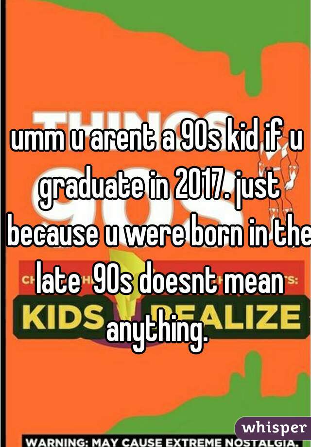 umm u arent a 90s kid if u graduate in 2017. just because u were born in the late  90s doesnt mean anything. 