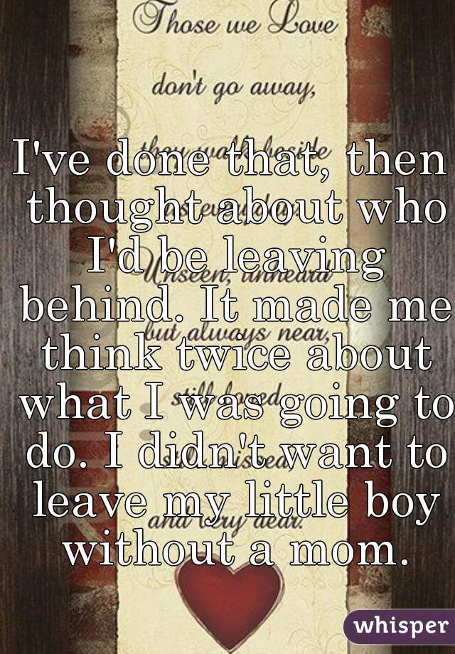 I've done that, then thought about who I'd be leaving behind. It made me think twice about what I was going to do. I didn't want to leave my little boy without a mom.