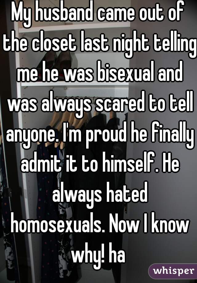 My husband came out of the closet last night telling me he was bisexual and was always scared to tell anyone. I'm proud he finally admit it to himself. He always hated homosexuals. Now I know why! ha 