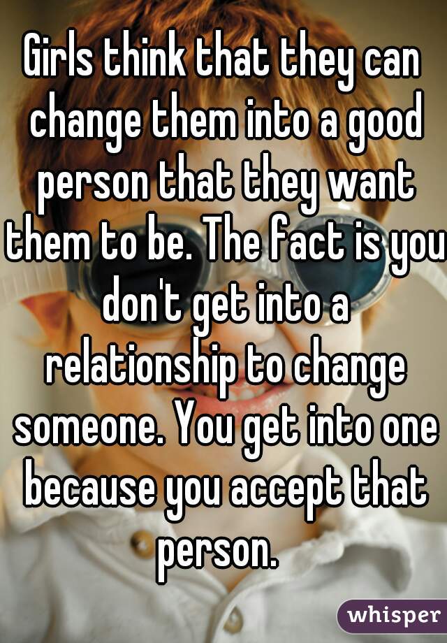Girls think that they can change them into a good person that they want them to be. The fact is you don't get into a relationship to change someone. You get into one because you accept that person.  