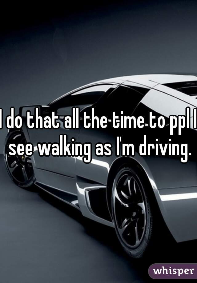 I do that all the time to ppl I see walking as I'm driving.