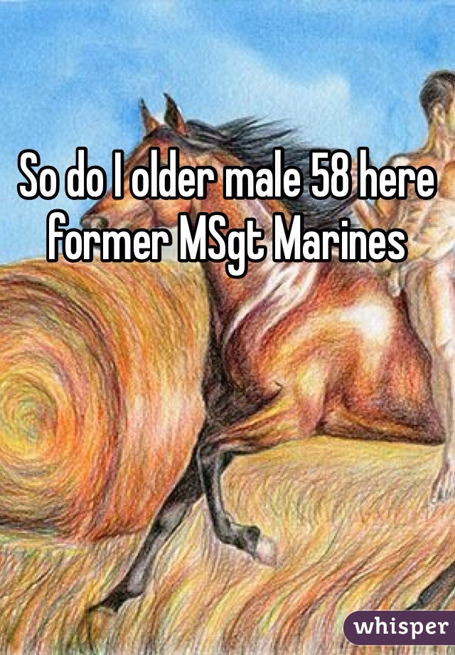 So do I older male 58 here former MSgt Marines