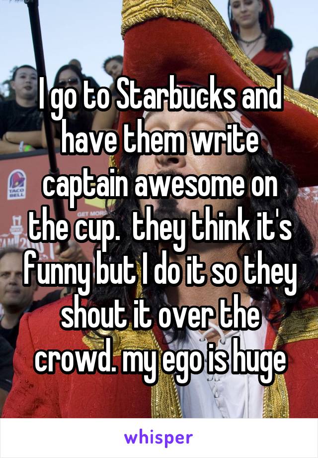 I go to Starbucks and have them write captain awesome on the cup.  they think it's funny but I do it so they shout it over the crowd. my ego is huge