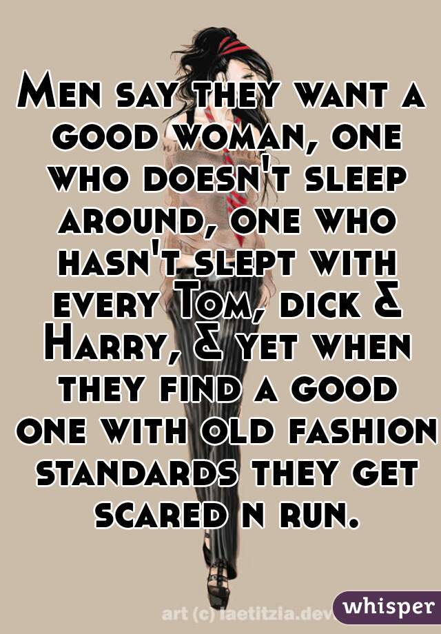 Men say they want a good woman, one who doesn't sleep around, one who hasn't slept with every Tom, dick & Harry, & yet when they find a good one with old fashion standards they get scared n run.