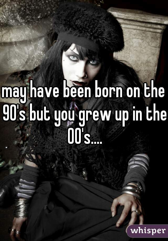 may have been born on the 90's but you grew up in the 00's....