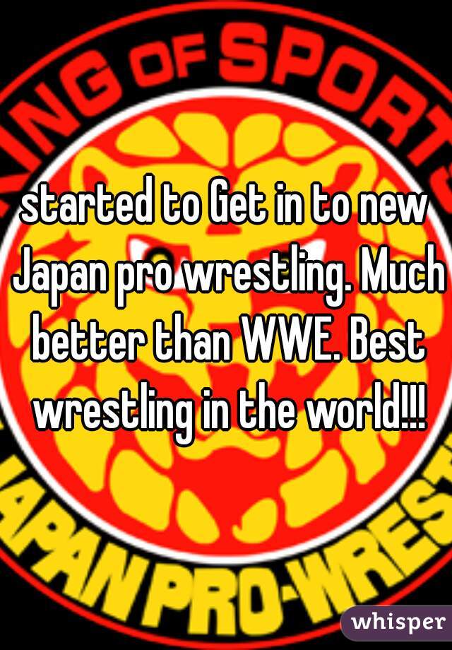 started to Get in to new Japan pro wrestling. Much better than WWE. Best wrestling in the world!!!