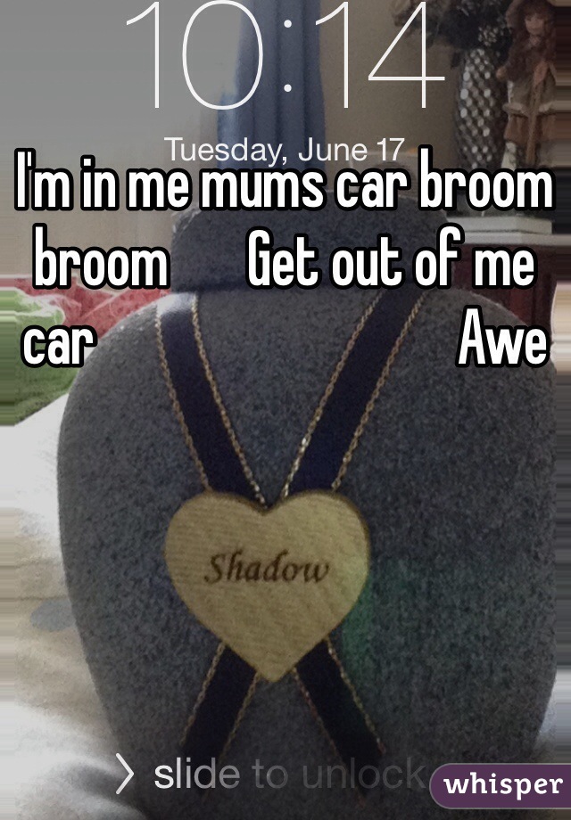 I'm in me mums car broom broom       Get out of me car                                Awe