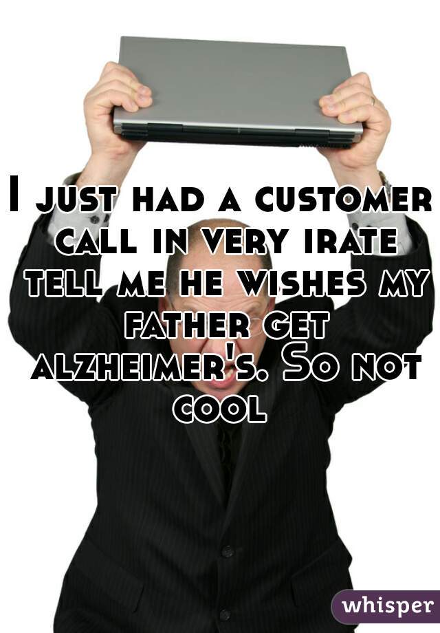 I just had a customer call in very irate tell me he wishes my father get alzheimer's. So not cool 