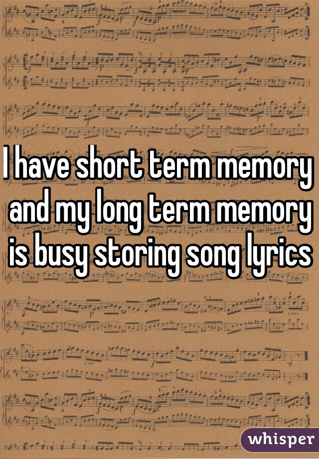 I have short term memory and my long term memory is busy storing song lyrics