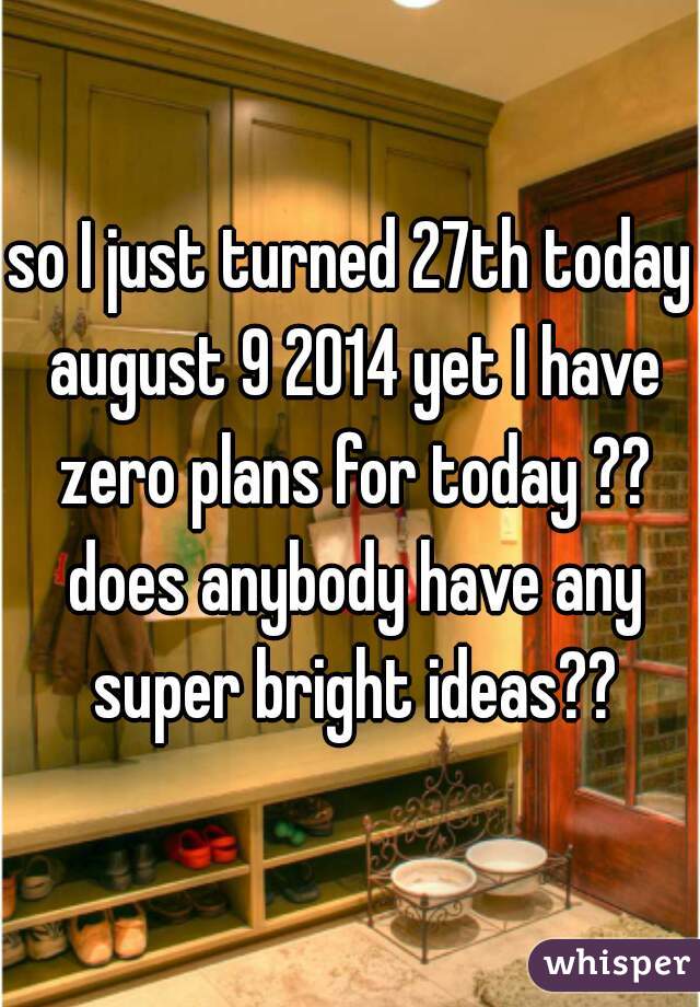 so I just turned 27th today august 9 2014 yet I have zero plans for today ?? does anybody have any super bright ideas??