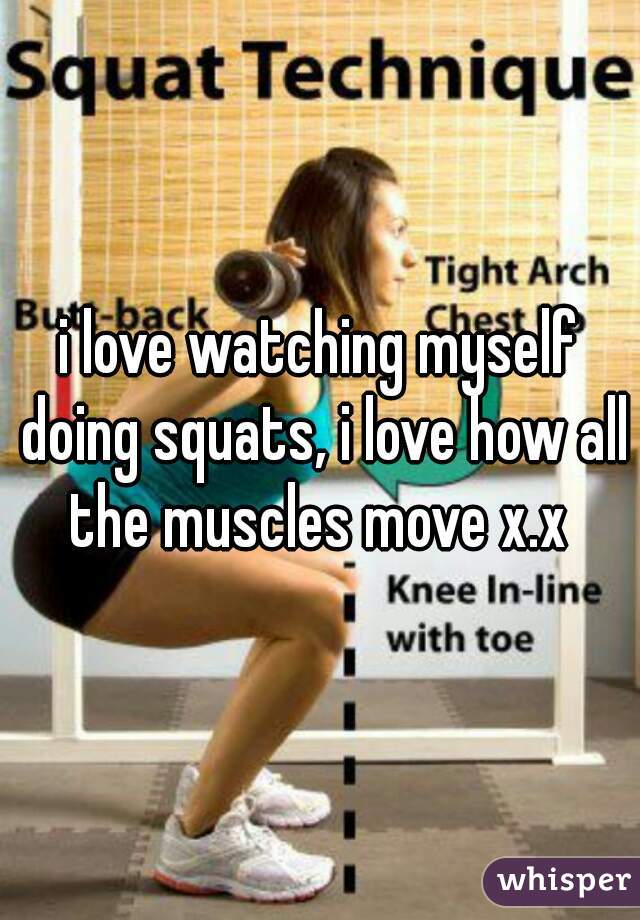i love watching myself doing squats, i love how all the muscles move x.x 