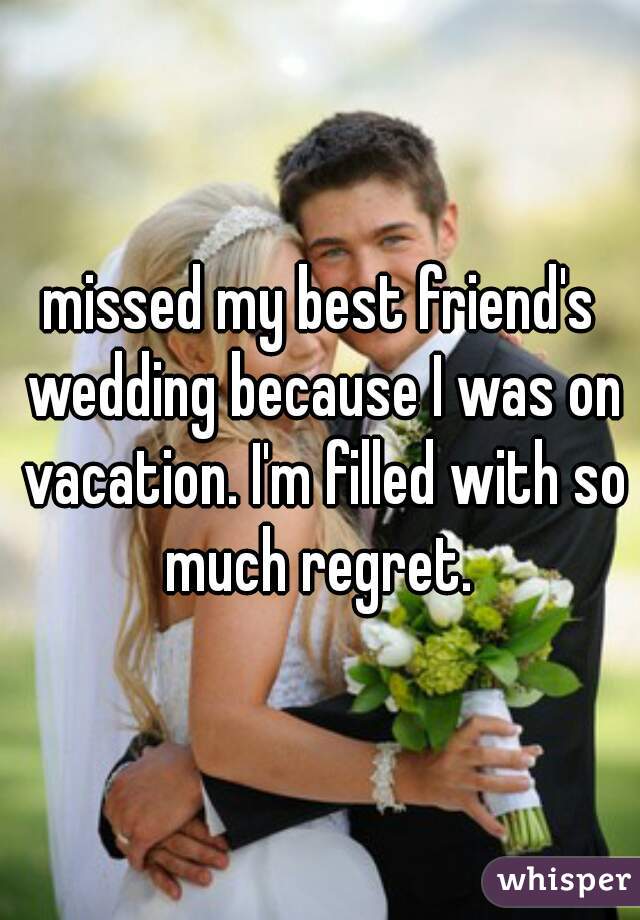 missed my best friend's wedding because I was on vacation. I'm filled with so much regret. 