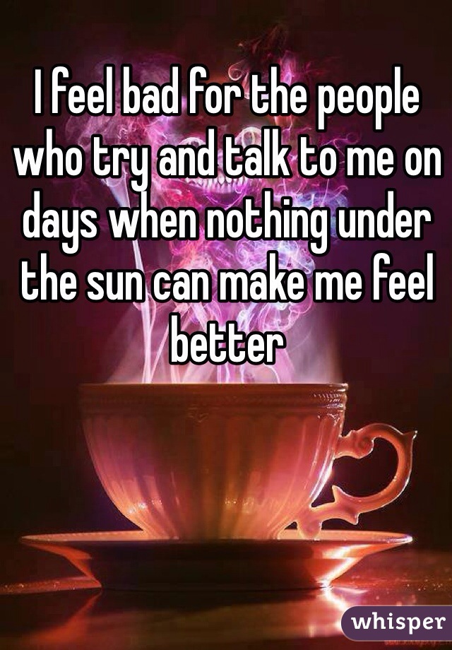 I feel bad for the people who try and talk to me on days when nothing under the sun can make me feel better 