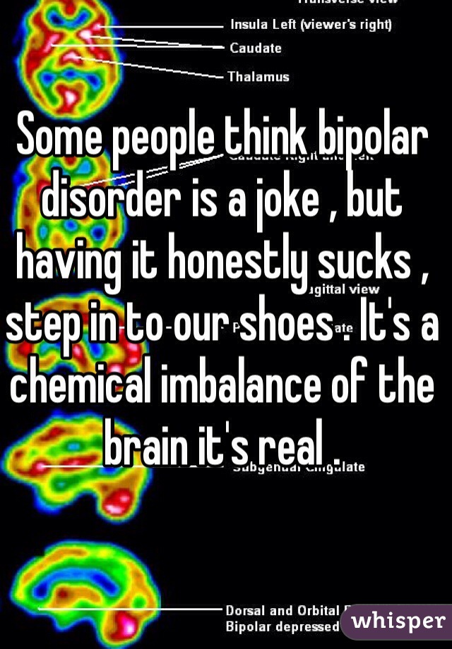 Some people think bipolar disorder is a joke , but having it honestly sucks , step in to our shoes . It's a chemical imbalance of the brain it's real . 
