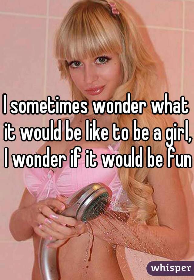 I sometimes wonder what it would be like to be a girl, I wonder if it would be fun