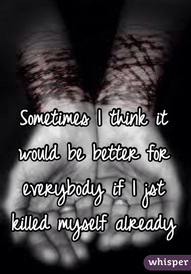 Sometimes I think it would be better for everybody if I jst killed myself already 