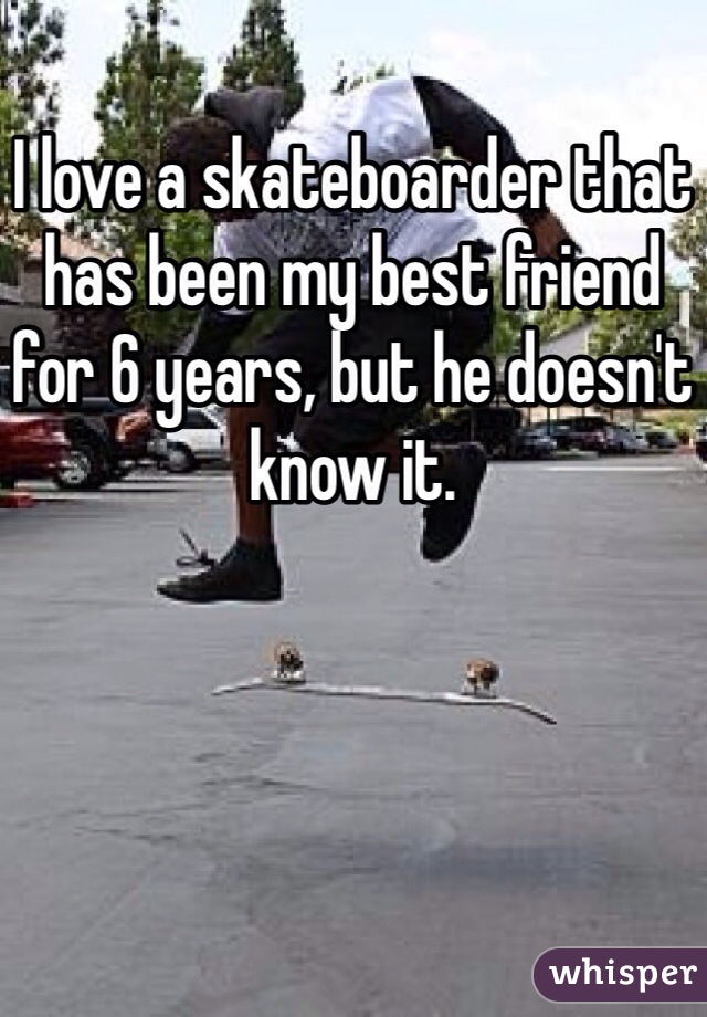 I love a skateboarder that has been my best friend for 6 years, but he doesn't know it.