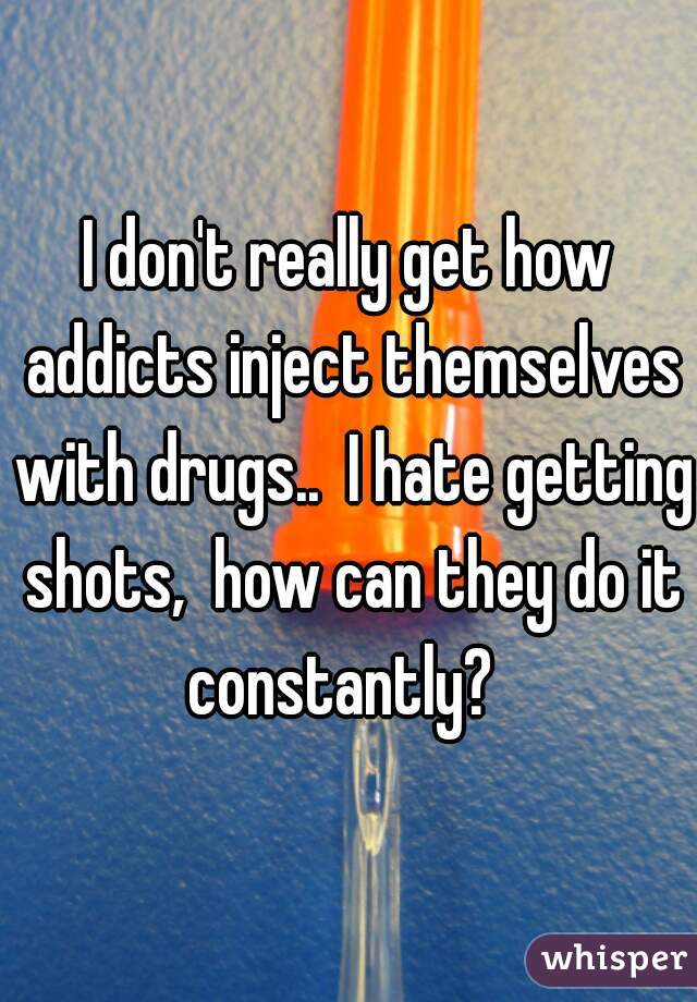 I don't really get how addicts inject themselves with drugs..  I hate getting shots,  how can they do it constantly?  