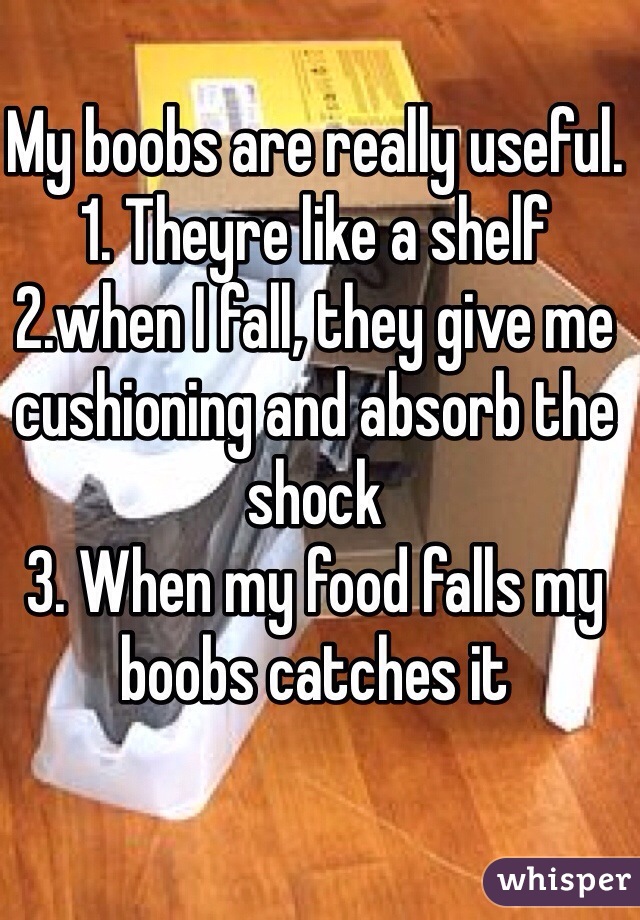 My boobs are really useful. 
1. Theyre like a shelf
2.when I fall, they give me cushioning and absorb the shock
3. When my food falls my boobs catches it