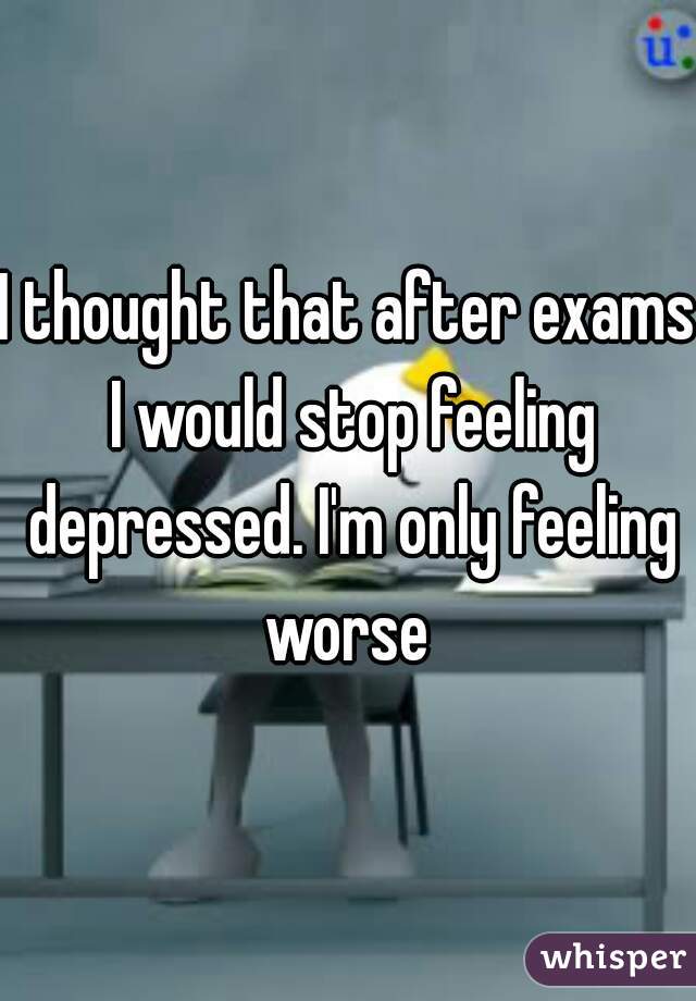I thought that after exams I would stop feeling depressed. I'm only feeling worse 