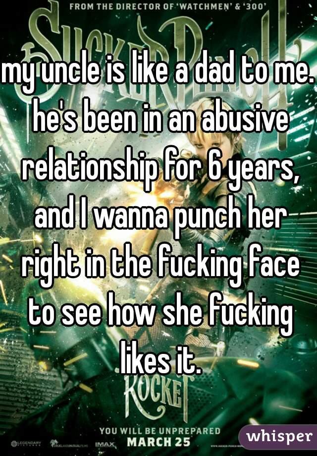 my uncle is like a dad to me. he's been in an abusive relationship for 6 years, and I wanna punch her right in the fucking face to see how she fucking likes it.