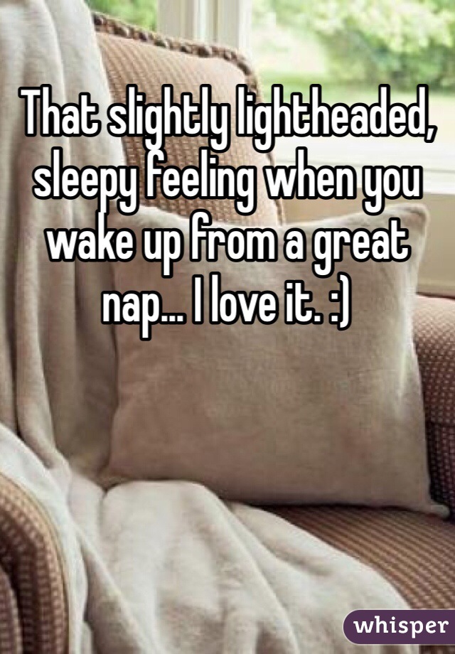 That slightly lightheaded, sleepy feeling when you wake up from a great nap... I love it. :)