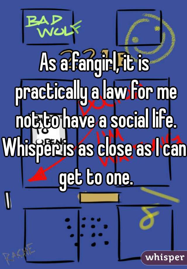 As a fangirl, it is practically a law for me not to have a social life.

Whisper is as close as I can get to one.