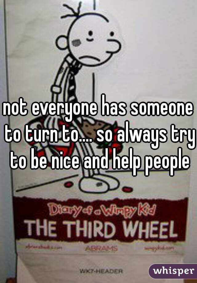 not everyone has someone to turn to.... so always try to be nice and help people