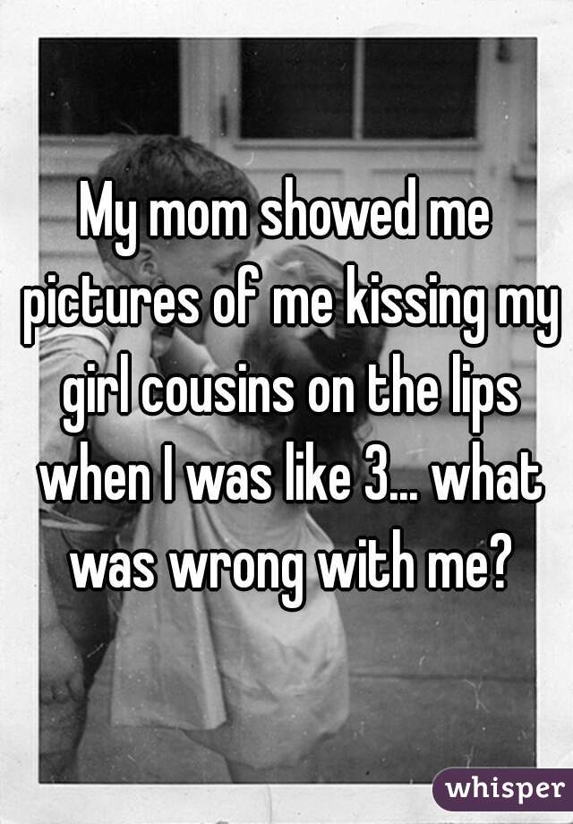 My mom showed me pictures of me kissing my girl cousins on the lips when I was like 3... what was wrong with me?