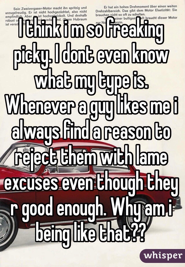 I think i m so freaking picky. I dont even know what my type is. Whenever a guy likes me i always find a reason to reject them with lame excuses even though they r good enough. Why am i being like that?? 